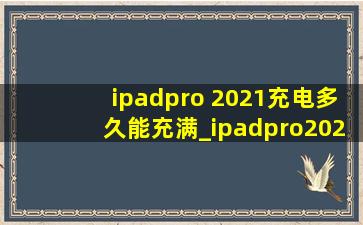 ipadpro 2021充电多久能充满_ipadpro2021充电多长时间满